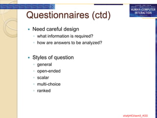 Questionnaires (ctd)
   Need careful design
    ◦ what information is required?
    ◦ how are answers to be analyzed?


   Styles of question
    ◦   general
    ◦   open-ended
    ◦   scalar
    ◦   multi-choice
    ◦   ranked




                                        shafyHCI/sem5_KSS
 