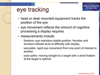 eye tracking
 head or desk mounted equipment tracks the
  position of the eye
 eye movement reflects the amount of cognitive
  processing a display requires
 measurements include
    ◦ fixations: eye maintains stable position. Number and
      duration indicate level of difficulty with display
    ◦ saccades: rapid eye movement from one point of interest to
      another
    ◦ scan paths: moving straight to a target with a short fixation
      at the target is optimal




                                                   shafyHCI/sem5_KSS
 