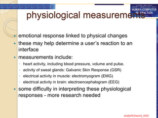 physiological measurements

 emotional response linked to physical changes
 these may help determine a user‟s reaction to an
  interface
 measurements include:
    ◦ heart activity, including blood pressure, volume and pulse.
    ◦ activity of sweat glands: Galvanic Skin Response (GSR)
    ◦ electrical activity in muscle: electromyogram (EMG)
    ◦ electrical activity in brain: electroencephalogram (EEG)
   some difficulty in interpreting these physiological
    responses - more research needed


                                                                 shafyHCI/sem5_KSS
 