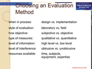 Choosing an Evaluation
     Method
when in process:         design vs. implementation
style of evaluation:     laboratory vs. field
how objective:           subjective vs. objective
type of measures:        qualitative vs. quantitative
level of information:    high level vs. low level
level of interference:   obtrusive vs. unobtrusive
resources available:     time, subjects,
                         equipment, expertise


                                                    shafyHCI/sem5_KSS
 