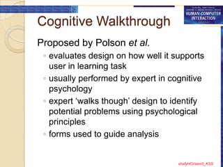 Cognitive Walkthrough
Proposed by Polson et al.
 ◦ evaluates design on how well it supports
   user in learning task
 ◦ usually performed by expert in cognitive
   psychology
 ◦ expert „walks though‟ design to identify
   potential problems using psychological
   principles
 ◦ forms used to guide analysis


                                    shafyHCI/sem5_KSS
 