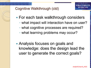 Cognitive Walkthrough (ctd)

   For each task walkthrough considers
    ◦ what impact will interaction have on user?
    ◦ what cognitive processes are required?
    ◦ what learning problems may occur?


   Analysis focuses on goals and
    knowledge: does the design lead the
    user to generate the correct goals?


                                      shafyHCI/sem5_KSS
 