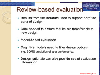 Review-based evaluation
   Results from the literature used to support or refute
    parts of design.

   Care needed to ensure results are transferable to
    new design.

   Model-based evaluation

   Cognitive models used to filter design options
    e.g. GOMS prediction of user performance.

   Design rationale can also provide useful evaluation
    information


                                                shafyHCI/sem5_KSS
 