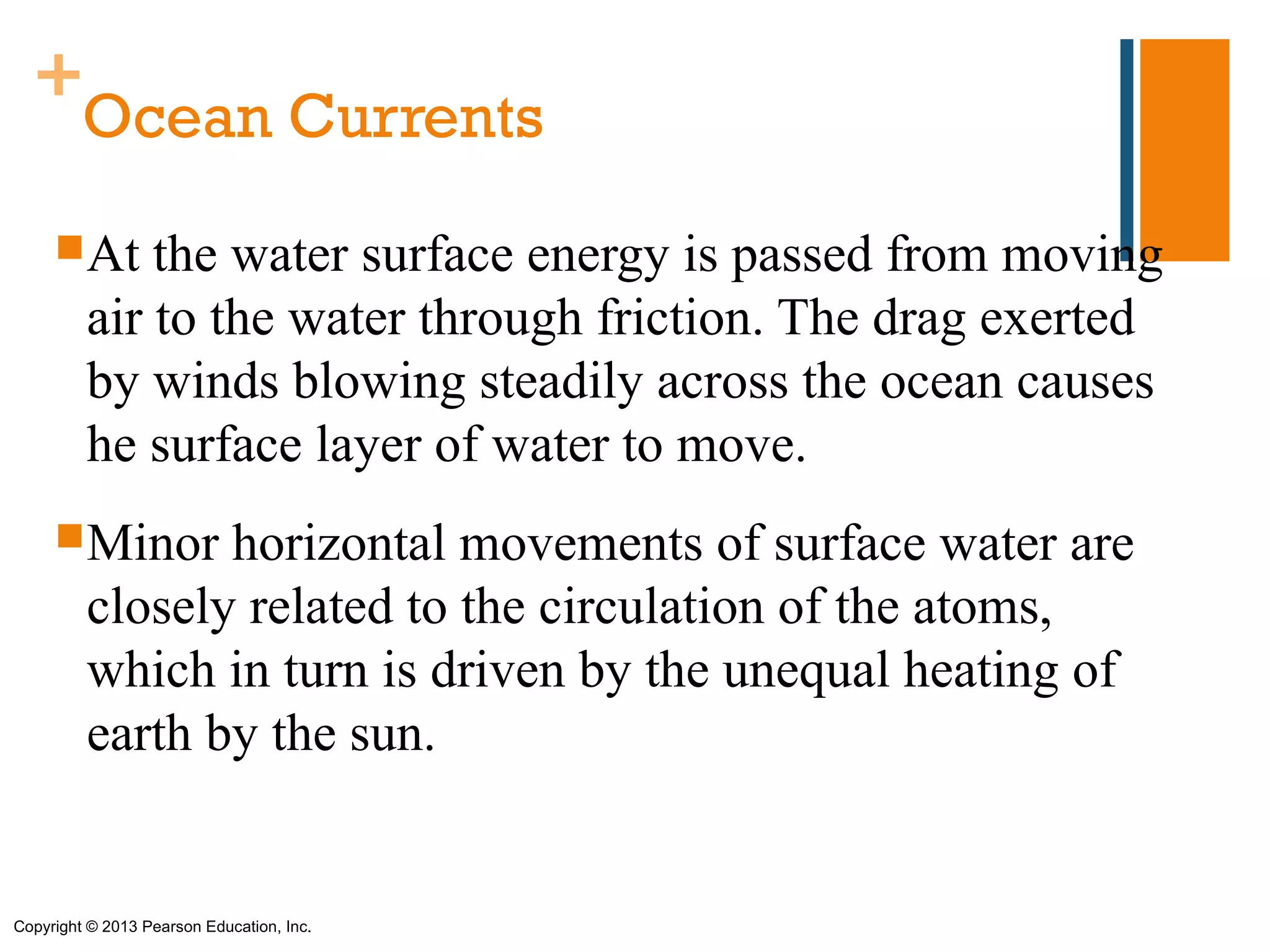 +
   Ocean Currents
      At    the water surface energy is passed from moving
         air to the water through friction. The drag exerted
         by winds blowing steadily across the ocean causes
         he surface layer of water to move.
      Minor    horizontal movements of surface water are
         closely related to the circulation of the atoms,
         which in turn is driven by the unequal heating of
         earth by the sun.


Copyright © 2013 Pearson Education, Inc.
 