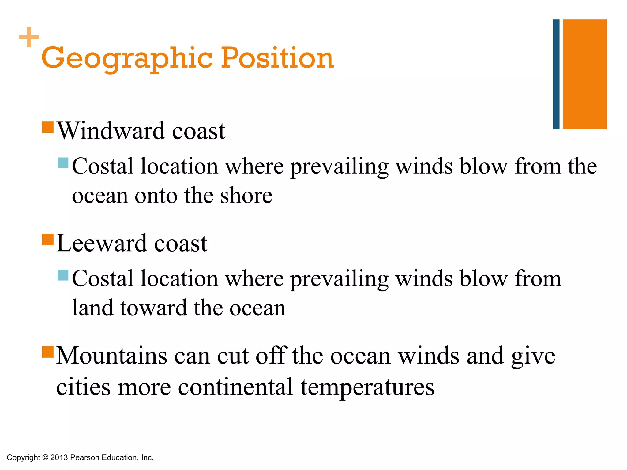 +
   Geographic Position

         Windward                          coast
              Costal  location where prevailing winds blow from the
                 ocean onto the shore
         Leeward                          coast
              Costal   location where prevailing winds blow from
                 land toward the ocean
         Mountains     can cut off the ocean winds and give
             cities more continental temperatures

Copyright © 2013 Pearson Education, Inc.
 