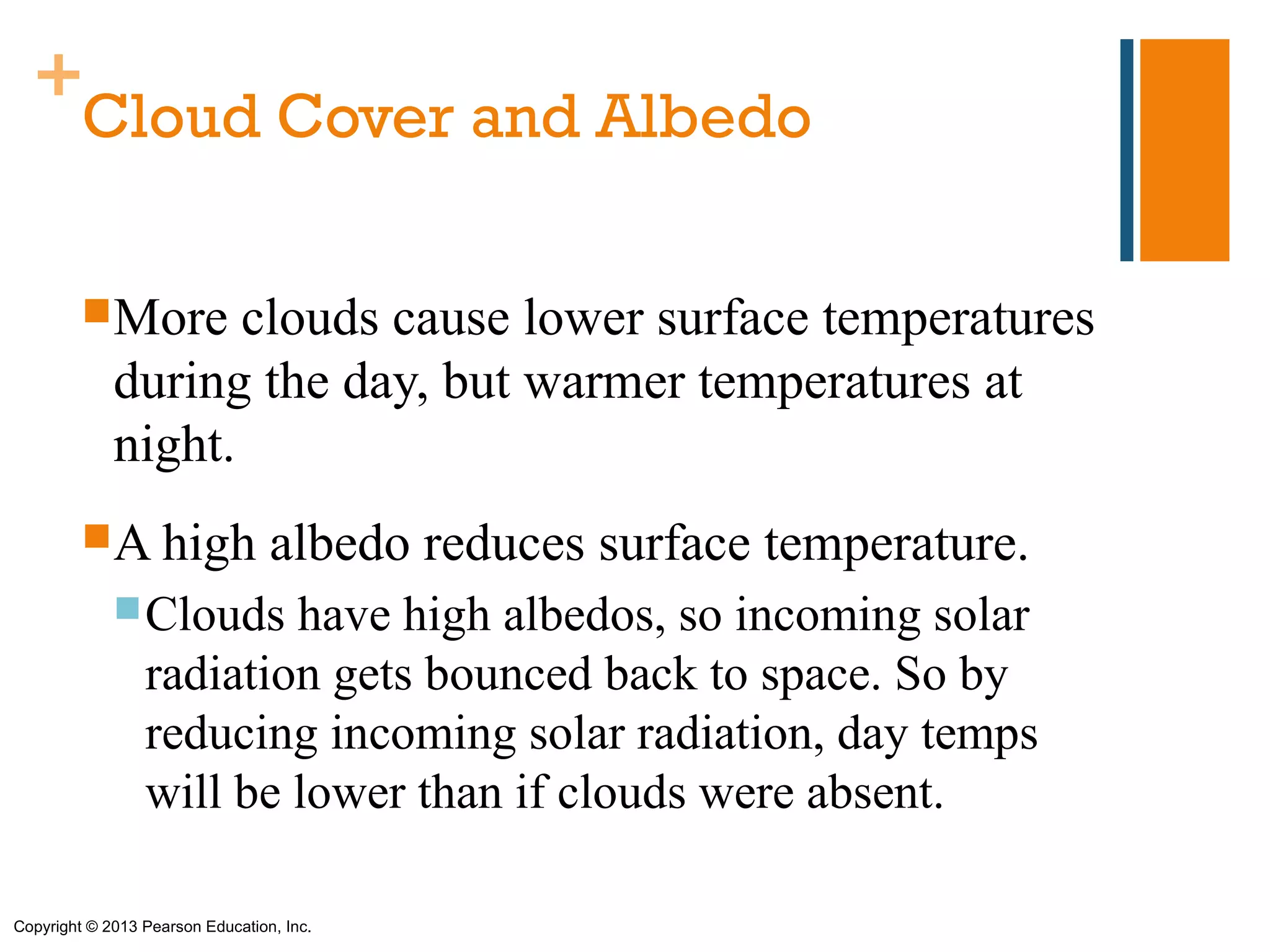 +
   Cloud Cover and Albedo

         More      clouds cause lower surface temperatures
             during the day, but warmer temperatures at
             night.
         A high                  albedo reduces surface temperature.
              Clouds    have high albedos, so incoming solar
                 radiation gets bounced back to space. So by
                 reducing incoming solar radiation, day temps
                 will be lower than if clouds were absent.

Copyright © 2013 Pearson Education, Inc.
 