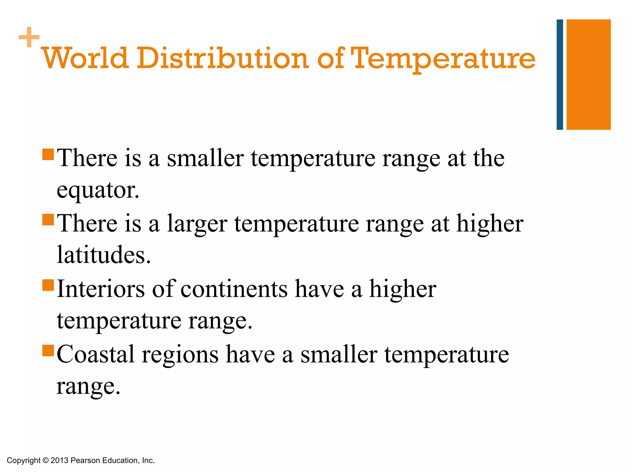 +
   World Distribution of Temperature

         There  is a smaller temperature range at the
          equator.
         There is a larger temperature range at higher
          latitudes.
         Interiors of continents have a higher
          temperature range.
         Coastal regions have a smaller temperature
          range.

Copyright © 2013 Pearson Education, Inc.
 