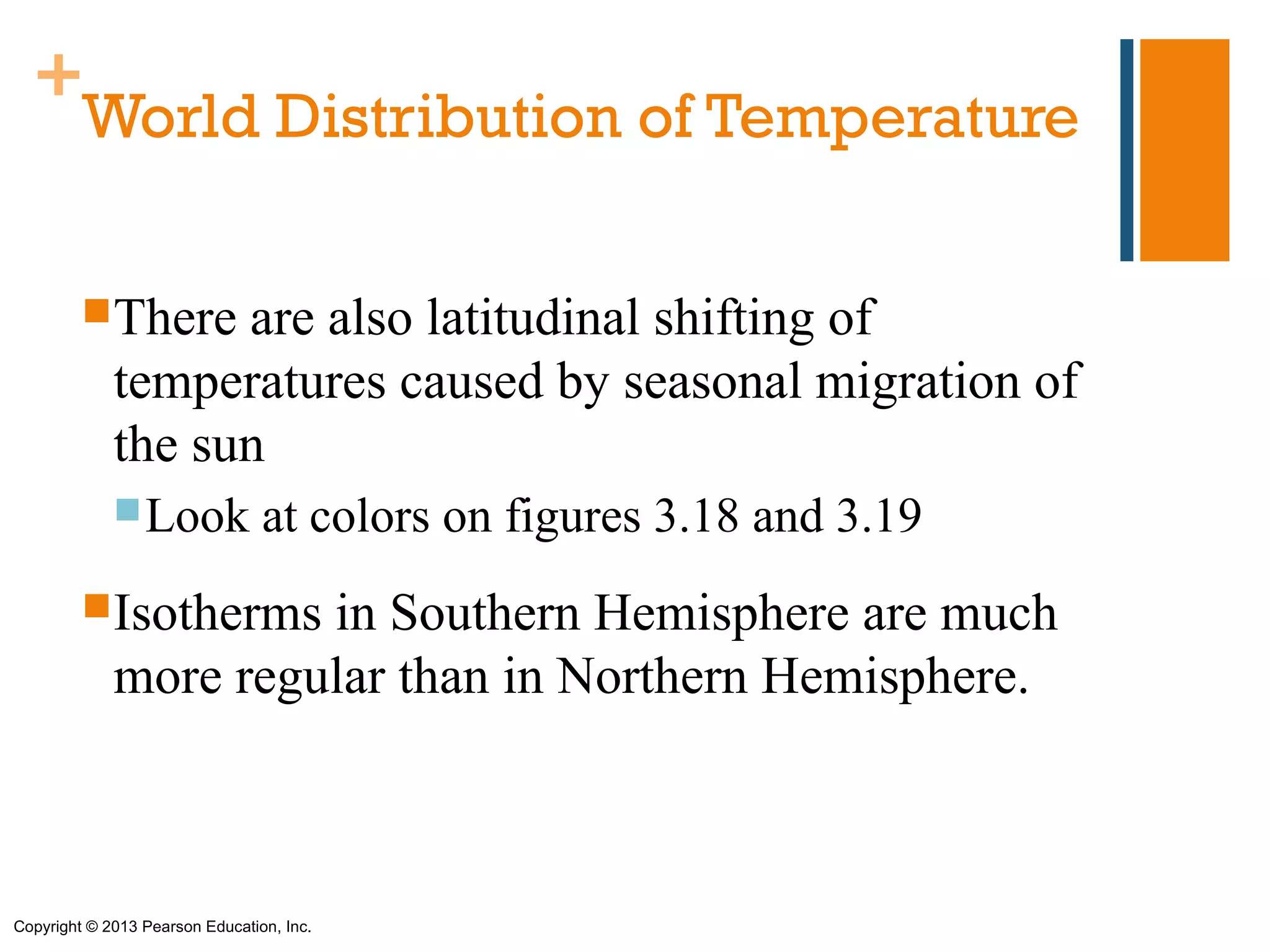 +
   World Distribution of Temperature

         There    are also latitudinal shifting of
             temperatures caused by seasonal migration of
             the sun
              Look              at colors on figures 3.18 and 3.19
         Isotherms   in Southern Hemisphere are much
             more regular than in Northern Hemisphere.



Copyright © 2013 Pearson Education, Inc.
 