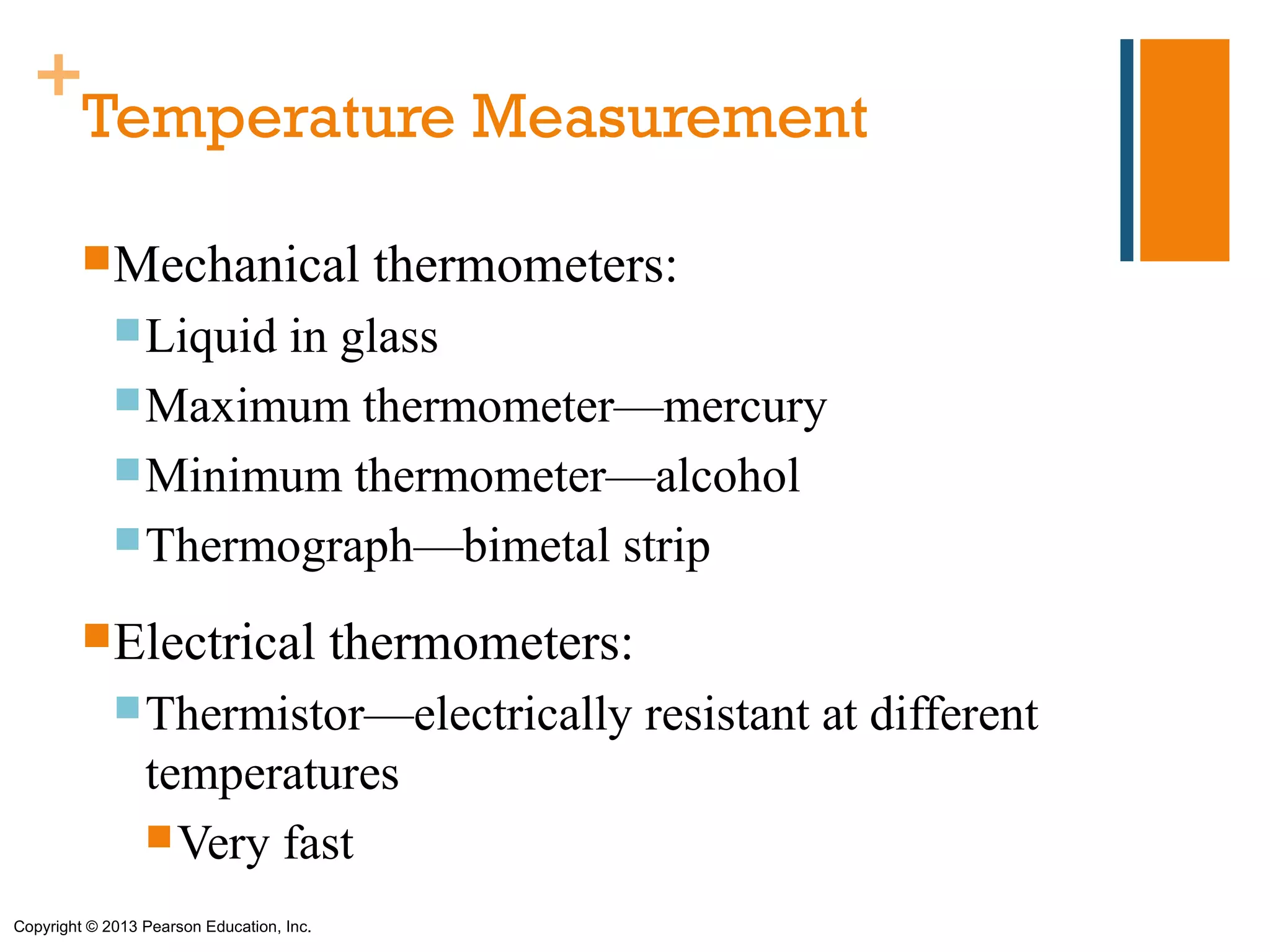+
   Temperature Measurement

         Mechanical                        thermometers:
              Liquidin glass
              Maximum thermometer—mercury
              Minimum thermometer—alcohol
              Thermograph—bimetal strip

         Electrical                       thermometers:
              Thermistor—electrically                     resistant at different
                 temperatures
                  Very fast

Copyright © 2013 Pearson Education, Inc.
 