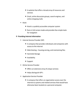  A website that offers a broad array of resources and
             services

            Email, online discussion groups, search engines, and
             online shopping malls

      Kiosk

            Kiosk is a publicly accessible computer system

            Runs in full-screen mode and provides few simple tools
             for navigation

 Providing Internet Information

      Internet Service Provider (ISP)

            A company that provides individuals and companies with
             access to the internet

            Web-Hosting – housing serving, and maintaining files

            Hard-disk Storage

            Availability

            Support

      Online Service Provider

            Offers an extensive array of unique services

            Helps distinguish ISP’s

      Application Service Provider

            A company that offers an organization access over the
             internet to systems and related services that would have
             otherwise been located on a personal computer.
 