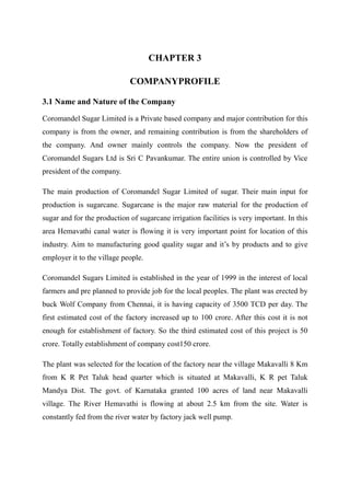 CHAPTER 3

                             COMPANYPROFILE

3.1 Name and Nature of the Company

Coromandel Sugar Limited is a Private based company and major contribution for this
company is from the owner, and remaining contribution is from the shareholders of
the company. And owner mainly controls the company. Now the president of
Coromandel Sugars Ltd is Sri C Pavankumar. The entire union is controlled by Vice
president of the company.

The main production of Coromandel Sugar Limited of sugar. Their main input for
production is sugarcane. Sugarcane is the major raw material for the production of
sugar and for the production of sugarcane irrigation facilities is very important. In this
area Hemavathi canal water is flowing it is very important point for location of this
industry. Aim to manufacturing good quality sugar and it’s by products and to give
employer it to the village people.

Coromandel Sugars Limited is established in the year of 1999 in the interest of local
farmers and pre planned to provide job for the local peoples. The plant was erected by
buck Wolf Company from Chennai, it is having capacity of 3500 TCD per day. The
first estimated cost of the factory increased up to 100 crore. After this cost it is not
enough for establishment of factory. So the third estimated cost of this project is 50
crore. Totally establishment of company cost150 crore.

The plant was selected for the location of the factory near the village Makavalli 8 Km
from K R Pet Taluk head quarter which is situated at Makavalli, K R pet Taluk
Mandya Dist. The govt. of Karnataka granted 100 acres of land near Makavalli
village. The River Hemavathi is flowing at about 2.5 km from the site. Water is
constantly fed from the river water by factory jack well pump.
 