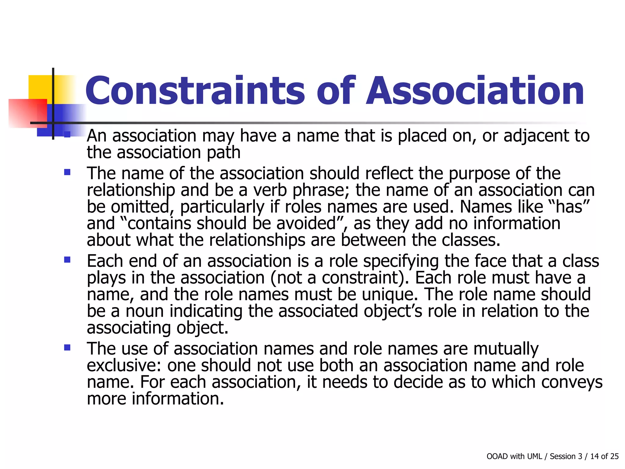 Constraints of Association   An association may have a name that is placed on, or adjacent to the association path The name of the association should reflect the purpose of the relationship and be a verb phrase; the name of an association can be omitted, particularly if roles names are used. Names like “has” and “contains should be avoided”, as they add no information about what the relationships are between the classes.  Each end of an association is a role specifying the face that a class plays in the association (not a constraint). Each role must have a name, and the role names must be unique. The role name should be a noun indicating the associated object’s role in relation to the associating object.  The use of association names and role names are mutually exclusive: one should not use both an association name and role name. For each association, it needs to decide as to which conveys more information. 