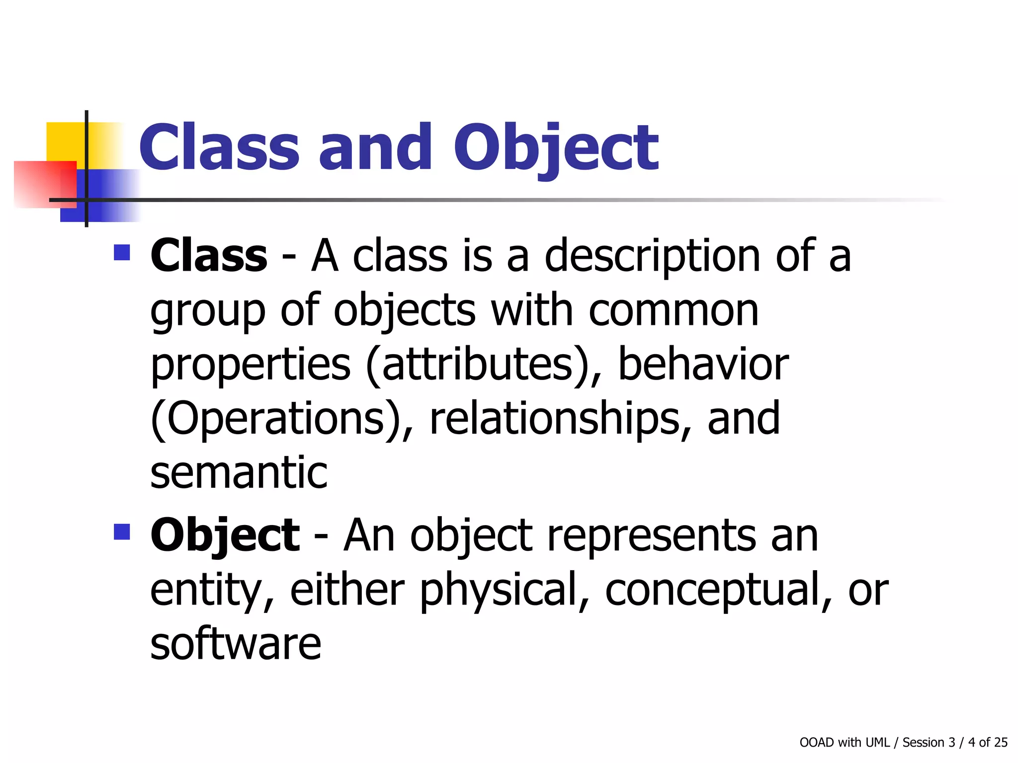 Class and Object Class  - A class is a description of a group of objects with common properties (attributes), behavior (Operations), relationships, and semantic Object  - An object represents an entity, either physical, conceptual, or software   