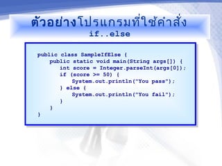 ตัว อย่า ง โปรแกรมที่ใ ช้ค ำา สั่ง
                if..else

 public class SampleIfElse {
  public class SampleIfElse {
     public static void main(String args[]) {
      public static void main(String args[]) {
        int score = Integer.parseInt(args[0]);
         int score = Integer.parseInt(args[0]);
        if (score >= 50) {
         if (score >= 50) {
            System.out.println("You pass");
             System.out.println("You pass");
        } else {
         } else {
            System.out.println("You fail");
             System.out.println("You fail");
        }}
     }}
 }}
 