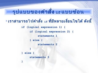 รูป แบบของคำา สั่ง         if แบบซ้อ น

 เราสามารถใช้คำา สัง if
                    ่      ทีม ห ลายเงือ นไขได้ ดัง นี้
                             ่ ี       ่
         if (logical expression 1) {
              if (logical expression 2) {
                    statements 1
              } else {
                    statements 2
              }
         } else {
              statements 3
         }
 