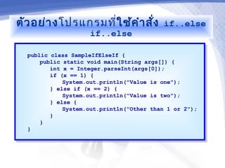 ตัว อย่า งโปรแกรมที่ใช้ค ำา สั่ง           if..else
                    if..else

  public class SampleIfElseIf {
   public class SampleIfElseIf {
      public static void main(String args[]) {
       public static void main(String args[]) {
         int x = Integer.parseInt(args[0]);
          int x = Integer.parseInt(args[0]);
         if (x == 1) {
          if (x == 1) {
             System.out.println("Value is one");
              System.out.println("Value is one");
         } else if (x == 2) {
          } else if (x == 2) {
             System.out.println("Value is two");
              System.out.println("Value is two");
         } else {
          } else {
             System.out.println("Other than 1 or 2");
              System.out.println("Other than 1 or 2");
         }}
      }}
  }}
 
