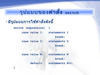 รูป แบบของ คำา สัง
                           ่               switch

 มีร ูป แบบการใช้ค ำา สั่ง ดัง นี้

      switch (expression)      {
            case value 1:      statements 1
                                      break;
            case value 2:      statements 2
                                      break;
                  :                   :
            case value N:      statements N
                                      break;
                  default:     statements N+1;
      }
 