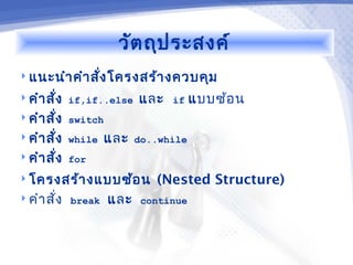 วัต ถุป ระสงค์
 แนะนำา คำา สัง โครงสร้า งควบคุม
               ่
 คำา สั่ง if,if..else    และ   if    แบบซ้อ น
 คำา สั่ง switch
 คำา สั่ง while   แล ะ   do..while
 คำา สั่ง for

 โครงสร้า งแบบซ้อ น         (Nested Structure)
 คำา สั่ง break    และ    continue
 