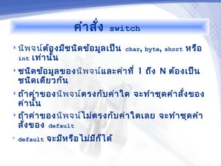 คำา สั่ง   switch

 นิพ จน์ต้อ งมีช นิด ข้อ มูล เป็น char, byte, short   หรือ
  int เท่า นั้น
 ชนิด ข้อ มูล ของนิพ จน์และค่า ที่     1 ถึง N ต้อ งเป็น
    ชนิด เดีย วกัน
 ถ้า ค่า ของนิพ จน์ตรงกับ ค่า ใด      จะทำา ชุด คำา สัง ของ
                                                       ่
  ค่า นัน
        ้
 ถ้า ค่า ของนิพ จน์ไม่ต รงกับ ค่า ใดเลย จะทำา ชุด คำา
  สั่ง ของ default
   default   จะมีห รือ ไม่ม ก ็ไ ด้
                             ี
 