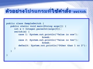 ตัว อย่า งโปรแกรมที่ใช้ค ำา สั่ง                switch


public class SampleSwitch {
   public static void main(String args[]) {
      int x = Integer.parseInt(args[0]);
      switch(x) {
         case 1: System.out.println("Value is one");
                          break;
         case 2: System.out.println("Value is two");
                          break;
         default: System.out.println("Other than 1 or 2");
      }
   }
}
 