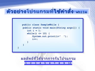 ตัว อย่า งโปรแกรมที่ใช้ค ำา สั่ง                     while


          public class SampleWhile {
           public class SampleWhile {
          public static void main(String args[]) {
           public static void main(String args[]) {
              int i = 1;
               int i = 1;
              while(i <= 10) {
               while(i <= 10) {
                  System.out.print(i+" ");
                   System.out.print(i+" ");
                  i++;
                   i++;
              }}
          }}
     }}



          ผลลัพ ธ์ท ไ ด้จ ากการรัน โปรแกรม
                    ี่
            1   2   3   4   5   6   7   8   9   10
 