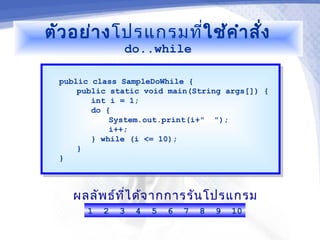 ตัว อย่า งโปรแกรมที่ใช้ค ำา สั่ง
                do..while

  public class SampleDoWhile {
   public class SampleDoWhile {
      public static void main(String args[]) {
       public static void main(String args[]) {
         int i = 1;
          int i = 1;
         do {
          do {
             System.out.print(i+" ");
              System.out.print(i+" ");
             i++;
              i++;
         } while (i <= 10);
          } while (i <= 10);
      }}
  }}



    ผลลัพ ธ์ท ไ ด้จ ากการรัน โปรแกรม
              ี่
        1   2   3   4   5   6   7   8   9   10
 