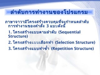 ลำา ดับ การทำา งานของโปรแกรม
ภาษาจาวามีโ ครงสร้า งควบคุม ทีจ ะกำา หนดลำา ดับ
                              ่
 การทำา งานของคำา สั่ง 3 แบบดัง นี้
 1. โครงสร้า งแบบตามลำา ดับ (Sequential
 Structure)
 2. โครงสร้า งแบบ เลือ กทำา (Selection Structure)
 3. โครงสร้า งแบบทำา ซำ้า (Repetition Structure)
 