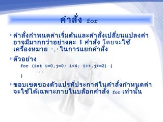 คำา สั่ง   for

 คำา สั่ง กำา หนดค่า เริ่ม ต้น และคำา สั่ง เปลี่ย นแปลงค่า
  อาจมีม ากกว่า อย่า งละ 1 คำา สั่ง โดยจะใช้
  เครื่อ งหมาย ',' ในการแยกคำา สั่ง
 ตัว อย่า ง
     for (int i=0,j=0; i<4; i++,j+=2) {
           ...
     }
 ขอบเขตของตัว แปรทีป ระกาศในคำา สั่ง กำา หนดค่า
                    ่
  จะใช้ไ ด้เ ฉพาะภายในบล็อ กคำา สั่ง       for   เท่า นัน
                                                        ้
 