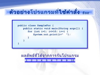 ตัว อย่า งโปรแกรมที่ใช้ค ำา สั่ง                 for


   public class SampleFor {
    public class SampleFor {
       public static void main(String args[]) {
        public static void main(String args[]) {
          for (int i=1; i<=10; i++) {
           for (int i=1; i<=10; i++) {
              System.out.print(i+" ");
               System.out.print(i+" ");
          }}
       }}
   }}



     ผลลัพ ธ์ท ไ ด้จ ากการรัน โปรแกรม
               ี่
        1   2   3   4   5   6   7   8   9   10
 