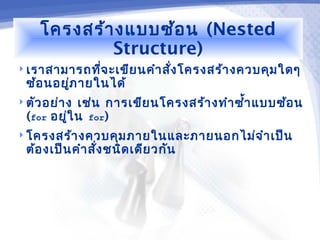 โครงสร้า งแบบซ้อ น (Nested
             Structure)
 เราสามารถทีจ ะเขีย นคำา สั่ง โครงสร้า งควบคุม ใดๆ
             ่
  ซ้อ นอยูภ ายในได้
          ่
 ตัว อย่า ง   เช่น การเขีย นโครงสร้า งทำา ซำ้า แบบซ้อ น
  (for   อยู่ใ น for)
 โครงสร้า งควบคุม ภายในและภายนอกไม่จ ำา เป็น
  ต้อ งเป็น คำา สั่ง ชนิด เดีย วกัน
 