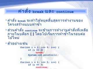 คำา สั่ง   break   และ    continue

 คำา สั่ง break
             จะทำา ให้ห ยุด สิ้น สุด การทำา งานของ
  โครงสร้า งแบบทำา ซำ้า
 ส่ว นคำา สัง continue
             ่      จะข้า มการทำา งานคำา สั่ง ที่เ หลือ
  ภายในบล็อ ก { } โดยไปเริ่ม การทำา ซำ้า ในรอบต่อ
  ไปใหม่
 ตัว อย่า งเช่น
           for(int i = 1; i<= 5; i++) {
                 if (i == 3)
                       break;
                 System.out.println(i);
           }
           for(int i = 1; i<= 5; i++) {
                 if (i == 3)
                       continue;
 
