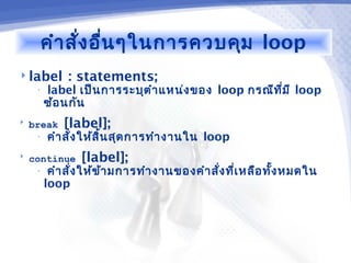 คำา สั่ง อื่น ๆในการควบคุม loop
 label       : statements;
     •   label เป็น การระบุต ำา แหน่ง ของ loop กรณีท ี่ม ี loop
         ซ้อ นกัน
   break    [label];
     •   คำา สั่ง ให้ส ิ้น สุด การทำา งานใน loop
   continue     [label];
     •    คำา สั่ง ให้ข ้า มการทำา งานของคำา สั่ง ที่เ หลือ ทั้ง หมดใน
         loop
 