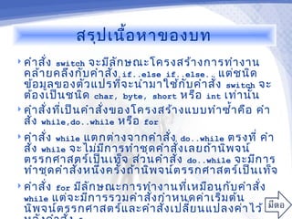 สรุป เนื้อ หาของบท
 คำา สั่ง switch   จะมีล ัก ษณะโครงสร้า งการทำา งาน
  คล้า ยคลึง กับ คำา สั่ง if..else if..else.. แต่ช นิด
  ข้อ มูล ของตัว แปรทีจ ะนำา มาใช้ก ับ คำา สั่ง switch จะ
                              ่
  ต้อ งเป็น ชนิด char, byte, short หรือ int เท่า นั้น
 คำา สั่ง ทีเ ป็น คำา สั่ง ของโครงสร้า งแบบทำา ซำ้า คือ คำา
             ่
  สั่ง while,do..while หรือ for
 คำา สั่ง while แตกต่า งจากคำา สัง do..while ตรงที่ คำา
                                       ่
  สั่ง while จะไม่ม ก ารทำา ชุด คำา สั่ง เลยถ้า นิพ จน์
                          ี
  ตรรกศาสตร์เ ป็น เท็จ ส่ว นคำา สัง do..while จะมีก าร
                                         ่
  ทำา ชุด คำา สัง หนึง ครั้ง ถ้า นิพ จน์ต รรกศาสตร์เ ป็น เท็จ
                  ่     ่
 คำา สั่ง for มีล ัก ษณะการทำา งานทีเ หมือ นกับ คำา สั่ง
                                           ่
  while แต่จ ะมีก ารรวมคำา สัง กำา หนดค่า เริ่ม ต้น
                                   ่
  นิพ จน์ต รรกศาสตร์แ ละคำา สั่ง เปลี่ย นแปลงค่า ไว้
 