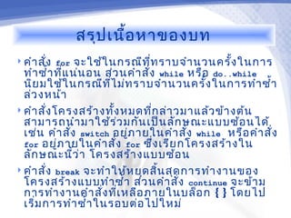 สรุป เนื้อ หาของบท
 คำา สั่ง for    จะใช้ใ นกรณีท ท ราบจำา นวนครั้ง ในการ
                                    ี่
  ทำา ซำ้า ที่แ น่น อน ส่ว นคำา สัง while หรือ do..while
                                  ่
  นิย มใช้ใ นกรณีท ไ ม่ท ราบจำา นวนครั้ง ในการทำา ซำ้า
                         ี่
  ล่ว งหน้า
 คำา สั่ง โครงสร้า งทัง หมดทีก ล่า วมาแล้ว ข้า งต้น
                            ้          ่
  สามารถนำา มาใช้ร ่ว มกัน เป็น ลัก ษณะแบบซ้อ นได้
  เช่น คำา สัง switch อยูภ ายในคำา สั่ง while หรือ คำา สั่ง
                ่               ่
  for อยูภ ายในคำา สั่ง for ซึ่ง เรีย กโครงสร้า งใน
            ่
  ลัก ษณะนี้ว ่า โครงสร้า งแบบซ้อ น
 คำา สั่ง break จะทำา ให้ห ยุด สิน สุด การทำา งานของ
                                         ้
  โครงสร้า งแบบทำา ซำ้า ส่ว นคำา สั่ง continue จะข้า ม
  การทำา งานคำา สั่ง ทีเ หลือ ภายในบล็อ ก { } โดยไป
                              ่
  เริ่ม การทำา ซำ้า ในรอบต่อ ไปใหม่
 