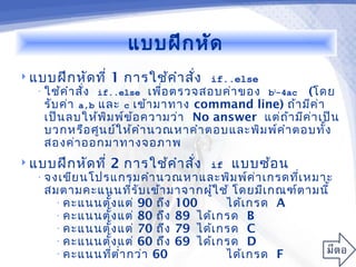 แบบฝึก หัด
 แบบฝึก หัด ที่   1 การใช้ค ำา สั่ง   if..else
   • ใช้ค ำา สั่ง if..else เพื่อ ตรวจสอบค่า ของ b2-4ac (โดย
     รับ ค่า a,b และ c เข้า มาทาง command line) ถ้า มีค ่า
    เป็น ลบให้พ ิม พ์ข ้อ ความว่า No answer แต่ถ ้า มีค ่า เป็น
    บวกหรือ ศูน ย์ใ ห้ค ำา นวณหาคำา ตอบและพิม พ์ค ำา ตอบทั้ง
    สองค่า ออกมาทางจอภาพ
 แบบฝึก หัด ที่   2 การใช้ค ำา สั่ง   if   แบบซ้อ น
   • จงเขีย นโปรแกรมคำา นวณหาและพิม พ์ค ่า เกรดที่เ หมาะ
    สมตามคะแนนที่ร ับ เข้า มาจากผู้ใ ช้ โดยมีเ กณฑ์ต ามนี้
     • คะแนนตั้ง แต่ 90 ถึง 100       ได้เ กรด A
     • คะแนนตั้ง แต่ 80 ถึง 89 ได้เ กรด B
     • คะแนนตั้ง แต่ 70 ถึง 79 ได้เ กรด C
     • คะแนนตั้ง แต่ 60 ถึง 69 ได้เ กรด D
     • คะแนนที่ต ำ่า กว่า 60          ได้เ กรด F
 