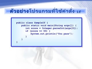 ตัว อย่า ง โปรแกรมที่ใ ช้ค ำา สัง
                                ่              if

   public class SampleIf {
    public class SampleIf {
       public static void main(String args[]) {
        public static void main(String args[]) {
          int score = Integer.parseInt(args[0]);
           int score = Integer.parseInt(args[0]);
          if (score >= 50) {
           if (score >= 50) {
              System.out.println("You pass");
               System.out.println("You pass");
          }}
       }}
   }}
 