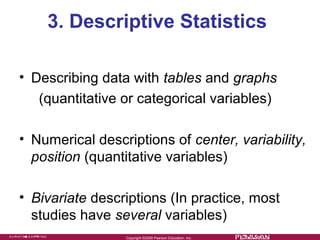 3. Descriptive Statistics

• Describing data with tables and graphs
   (quantitative or categorical variables)

• Numerical descriptions of center, variability,
  position (quantitative variables)

• Bivariate descriptions (In practice, most
  studies have several variables)
                 Copyright ©2009 Pearson Education. Inc.
 