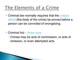    Criminal law normally requires that the corpus
    delicti (the body of the crime) be proved before a
    person can be convicted of wrongdoing.

   Criminal Act - Actus reus
    ◦ Crimes may be acts of commission, or acts of
      omission, or even attempted acts.
 
