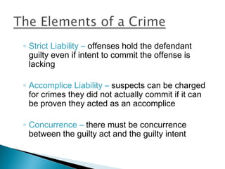 ◦ Strict Liability – offenses hold the defendant
  guilty even if intent to commit the offense is
  lacking

◦ Accomplice Liability – suspects can be charged
  for crimes they did not actually commit if it can
  be proven they acted as an accomplice

◦ Concurrence – there must be concurrence
  between the guilty act and the guilty intent
 