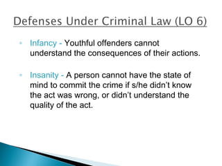 ◦ Infancy - Youthful offenders cannot
  understand the consequences of their actions.

◦ Insanity - A person cannot have the state of
  mind to commit the crime if s/he didn’t know
  the act was wrong, or didn’t understand the
  quality of the act.
 