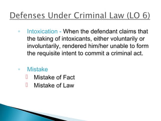 ◦   Intoxication - When the defendant claims that
    the taking of intoxicants, either voluntarily or
    involuntarily, rendered him/her unable to form
    the requisite intent to commit a criminal act.

◦    Mistake
     Mistake of Fact
     Mistake of Law
 