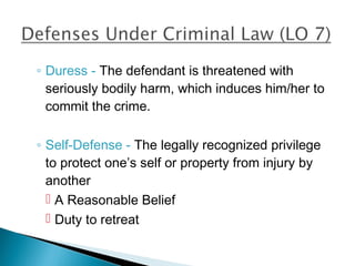◦ Duress - The defendant is threatened with
  seriously bodily harm, which induces him/her to
  commit the crime.

◦ Self-Defense - The legally recognized privilege
  to protect one’s self or property from injury by
  another
   A Reasonable Belief
   Duty to retreat
 