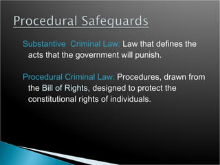 Substantive Criminal Law: Law that defines the
 acts that the government will punish.

Procedural Criminal Law: Procedures, drawn from
 the Bill of Rights, designed to protect the
 constitutional rights of individuals.
 