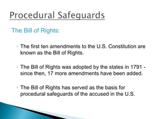 The Bill of Rights:

 ◦ The first ten amendments to the U.S. Constitution are
   known as the Bill of Rights.

 ◦ The Bill of Rights was adopted by the states in 1791 -
   since then, 17 more amendments have been added.

 ◦ The Bill of Rights has served as the basis for
   procedural safeguards of the accused in the U.S.
 