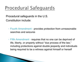 Procedural safeguards in the U.S.
Constitution include:

 ◦ Fourth Amendment - provides protection from unreasonable
   searches and seizures

 ◦ Fifth Amendment - requires that no one can be deprived of
   life, liberty, or property without “due process of the law,”
   including protections against double jeopardy and individuals
   being required to be a witness against himself or herself
 