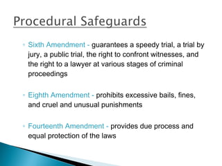 ◦ Sixth Amendment - guarantees a speedy trial, a trial by
  jury, a public trial, the right to confront witnesses, and
  the right to a lawyer at various stages of criminal
  proceedings

◦ Eighth Amendment - prohibits excessive bails, fines,
  and cruel and unusual punishments

◦ Fourteenth Amendment - provides due process and
  equal protection of the laws
 