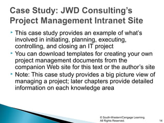  This case study provides an example of what’s
  involved in initiating, planning, executing,
  controlling, and closing an IT project
 You can download templates for creating your own
  project management documents from the
  companion Web site for this text or the author’s site
 Note: This case study provides a big picture view of
  managing a project; later chapters provide detailed
  information on each knowledge area



                                  © South-Western/Cengage Learning.
                                  All Rights Reserved.                14
 