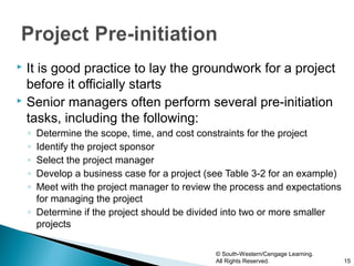  It is good practice to lay the groundwork for a project
  before it officially starts
 Senior managers often perform several pre-initiation

  tasks, including the following:
    ◦ Determine the scope, time, and cost constraints for the project
    ◦ Identify the project sponsor
    ◦ Select the project manager
    ◦ Develop a business case for a project (see Table 3-2 for an example)
    ◦ Meet with the project manager to review the process and expectations
      for managing the project
    ◦ Determine if the project should be divided into two or more smaller
      projects

                                              © South-Western/Cengage Learning.
                                              All Rights Reserved.                15
 