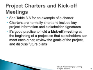  See Table 3-6 for an example of a charter
 Charters are normally short and include key

  project information and stakeholder signatures
 It’s good practice to hold a kick-off meeting at

  the beginning of a project so that stakeholders can
  meet each other, review the goals of the project,
  and discuss future plans




                                © South-Western/Cengage Learning.
                                All Rights Reserved.                19
 