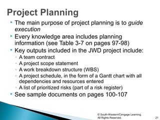  The main purpose of project planning is to guide
  execution
 Every knowledge area includes planning
  information (see Table 3-7 on pages 97-98)
 Key outputs included in the JWD project include:
    ◦ A team contract
    ◦ A project scope statement
    ◦ A work breakdown structure (WBS)
    ◦ A project schedule, in the form of a Gantt chart with all
      dependencies and resources entered
    ◦ A list of prioritized risks (part of a risk register)
   See sample documents on pages 100-107


                                          © South-Western/Cengage Learning.
                                          All Rights Reserved.                21
 